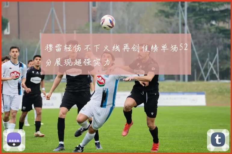 穆雷轻伤不下火线再创佳绩单场52分展现超强实力