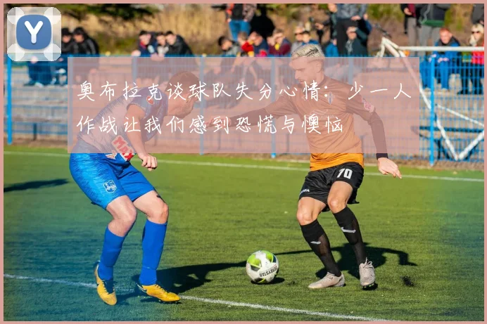 奥布拉克谈球队失分心情：少一人作战让我们感到恐慌与懊恼
