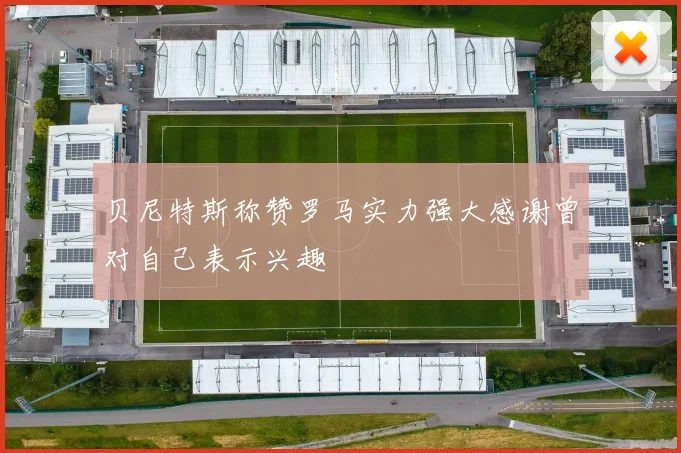 贝尼特斯称赞罗马实力强大感谢曾对自己表示兴趣