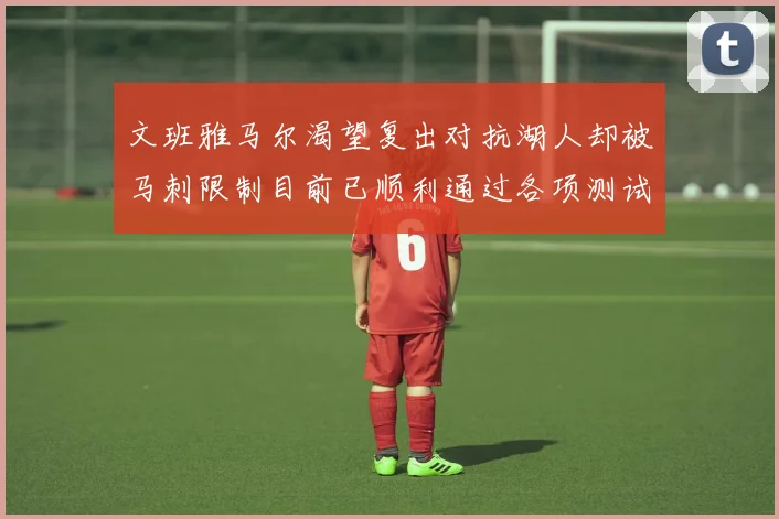 文班雅马尔渴望复出对抗湖人却被马刺限制目前已顺利通过各项测试