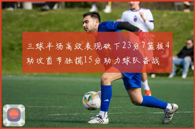 三球半场高效表现砍下23分7篮板4助攻首节独揽15分助力球队奋战