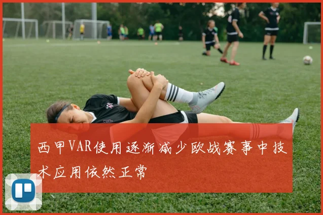 西甲VAR使用逐渐减少欧战赛事中技术应用依然正常