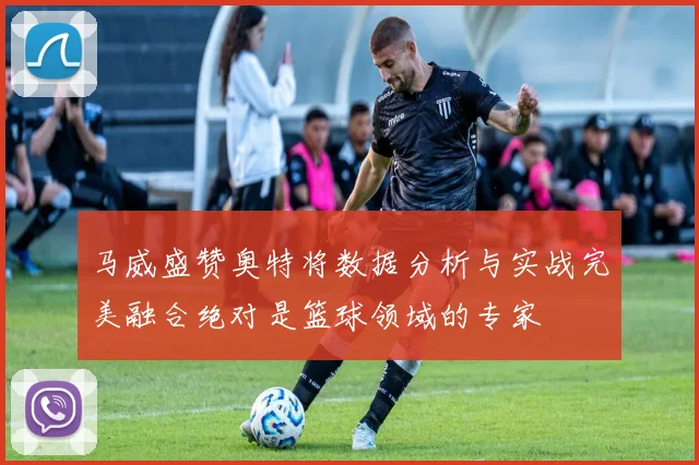 马威盛赞奥特将数据分析与实战完美融合绝对是篮球领域的专家