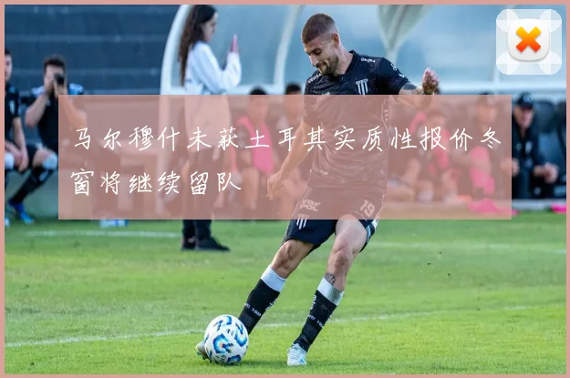 马尔穆什未获土耳其实质性报价冬窗将继续留队