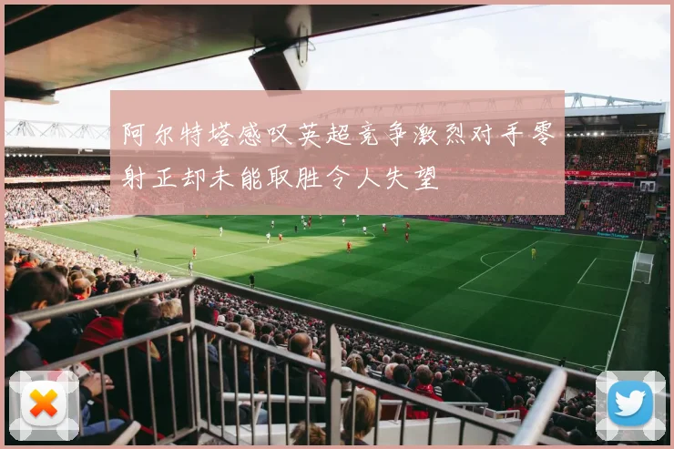 阿尔特塔感叹英超竞争激烈对手零射正却未能取胜令人失望