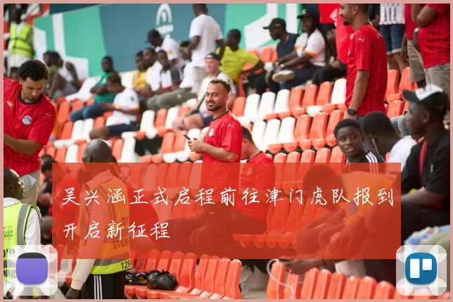 吴兴涵正式启程前往津门虎队报到开启新征程