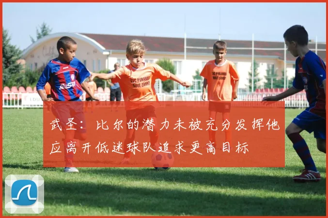 武圣：比尔的潜力未被充分发挥他应离开低迷球队追求更高目标