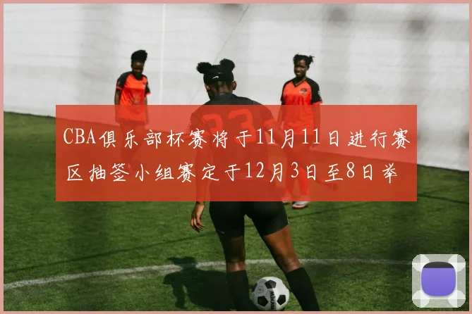 CBA俱乐部杯赛将于11月11日进行赛区抽签小组赛定于12月3日至8日举行