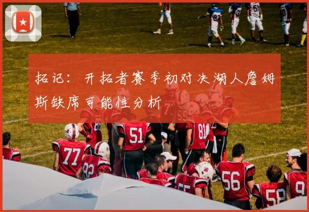 拓记：开拓者赛季初对决湖人詹姆斯缺席可能性分析