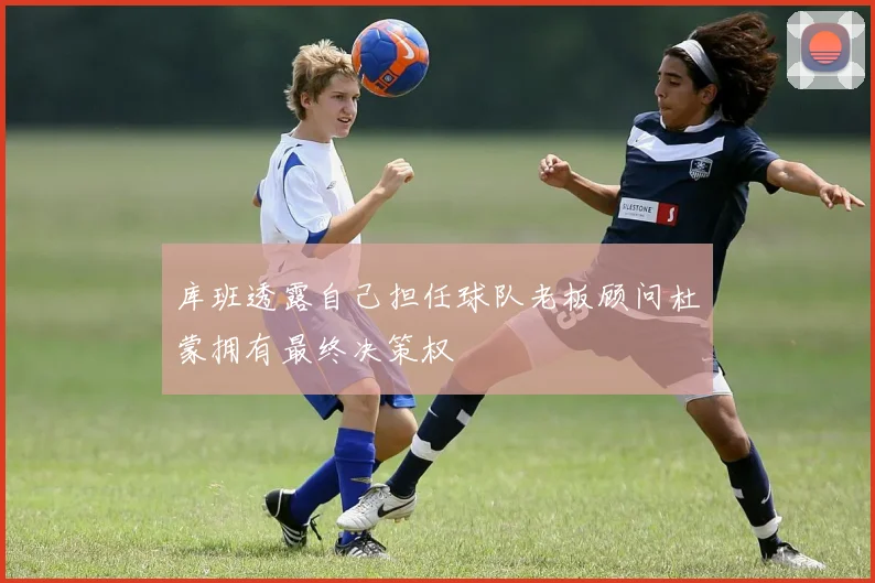 库班透露自己担任球队老板顾问杜蒙拥有最终决策权