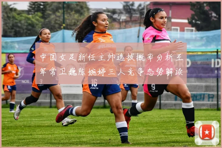 中国女足新任主帅选拔概率分析王军常卫巍陈婉婷三人竞争态势解读