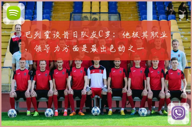 巴列霍谈昔日队友C罗：他极其职业，领导力方面是最出色的之一