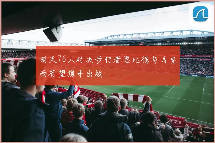 明天76人对决步行者恩比德与马克西有望携手出战