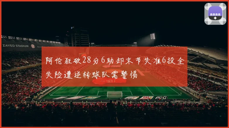 阿伦狂砍28分6助却末节失准6投全失险遭逆转球队需警惕