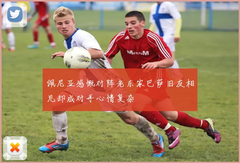 佩尼亚感慨对阵老东家巴萨旧友相见却成对手心情复杂