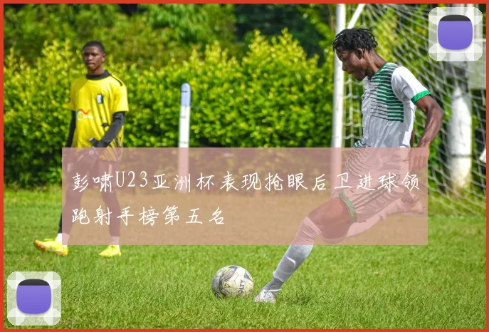 彭啸U23亚洲杯表现抢眼后卫进球领跑射手榜第五名