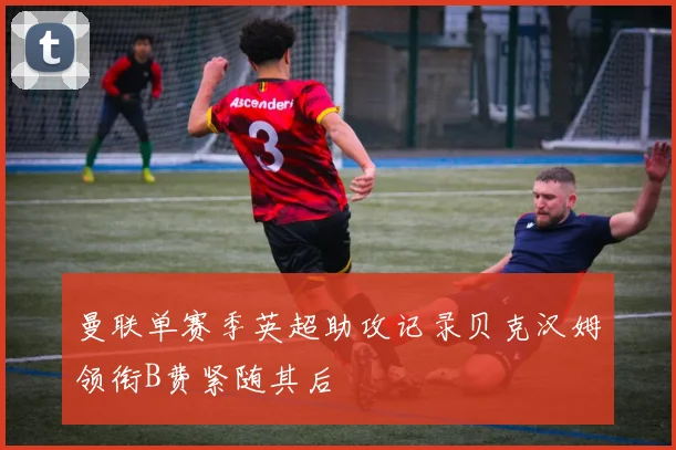 曼联单赛季英超助攻记录贝克汉姆领衔B费紧随其后