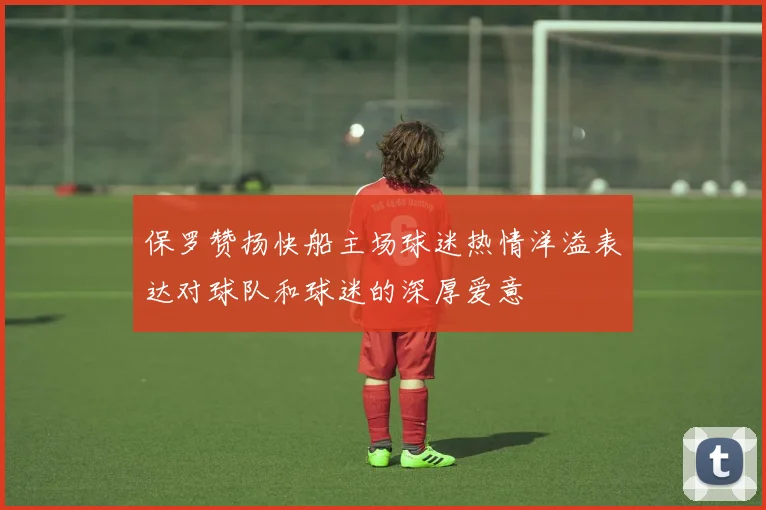 保罗赞扬快船主场球迷热情洋溢表达对球队和球迷的深厚爱意