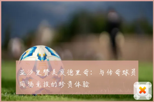 亚沙里赞美莫德里奇：与传奇球员同场竞技的珍贵体验