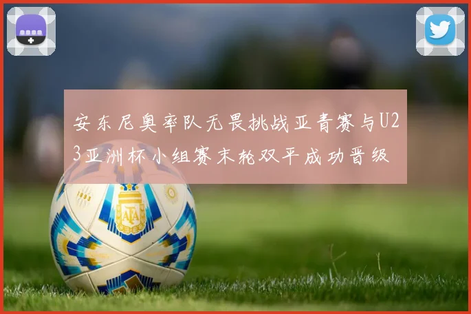 安东尼奥率队无畏挑战亚青赛与U23亚洲杯小组赛末轮双平成功晋级