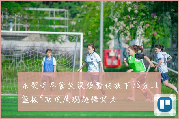 东契奇尽管失误频繁仍砍下38分11篮板5助攻展现超强实力