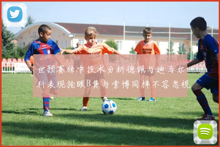 世预赛传中技术分析德佩与迪马尔科表现抢眼B费与索博同样不容忽视