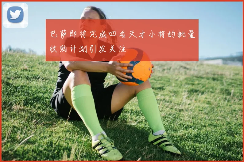 巴萨即将完成四名天才小将的批量收购计划引发关注