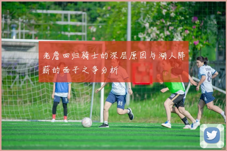 老詹回归骑士的深层原因与湖人降薪的面子之争分析
