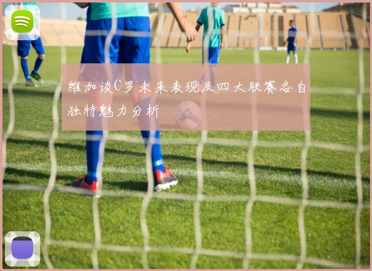 维加谈C罗未来表现及四大联赛各自独特魅力分析