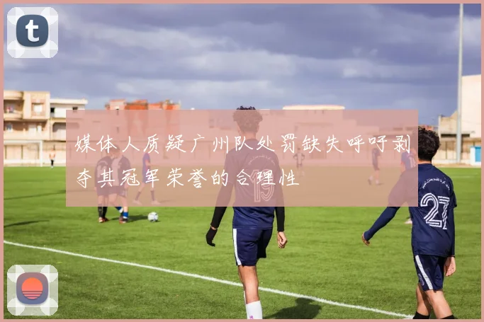 媒体人质疑广州队处罚缺失呼吁剥夺其冠军荣誉的合理性