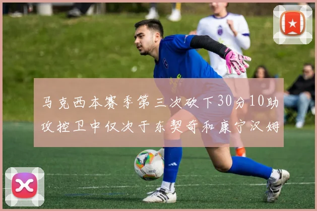 马克西本赛季第三次砍下30分10助攻控卫中仅次于东契奇和康宁汉姆
