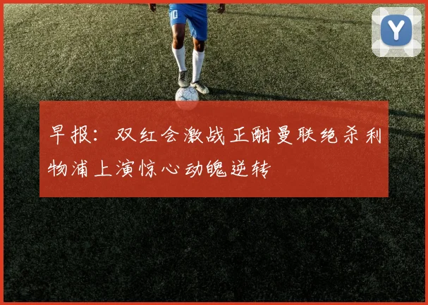 早报：双红会激战正酣曼联绝杀利物浦上演惊心动魄逆转