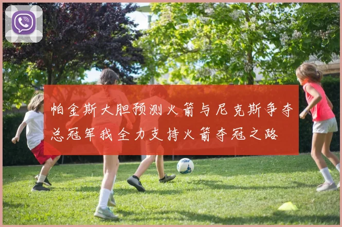 帕金斯大胆预测火箭与尼克斯争夺总冠军我全力支持火箭夺冠之路