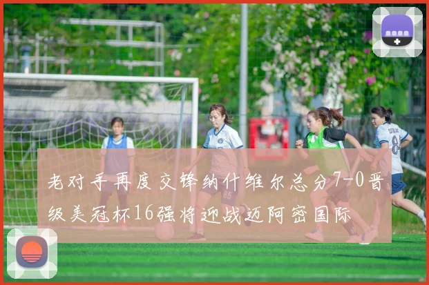 老对手再度交锋纳什维尔总分7-0晋级美冠杯16强将迎战迈阿密国际