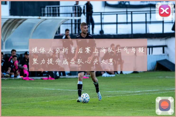 媒体人分析季后赛上海队士气与凝聚力提升成各队心头大患