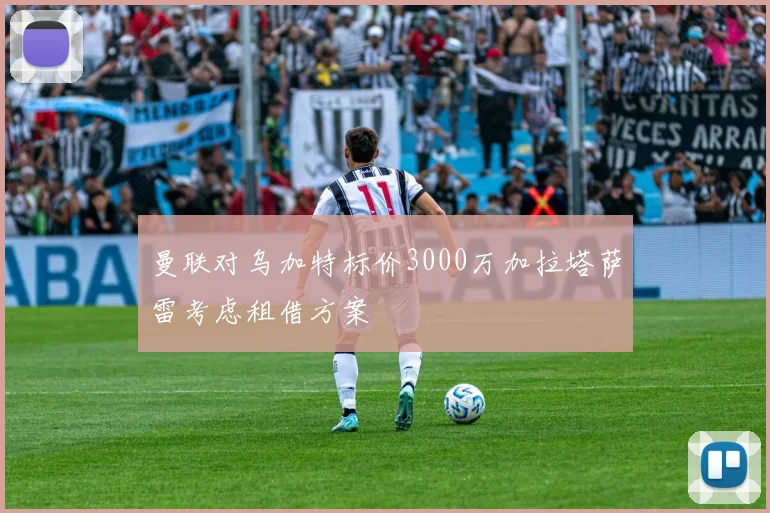 曼联对乌加特标价3000万加拉塔萨雷考虑租借方案