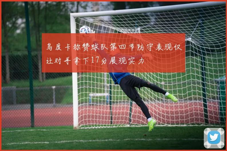 乌度卡称赞球队第四节防守表现仅让对手拿下17分展现实力