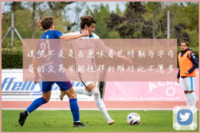 追梦不走是否意味着巴特勒与字母哥的交易可能性邓利维对此不愿多谈