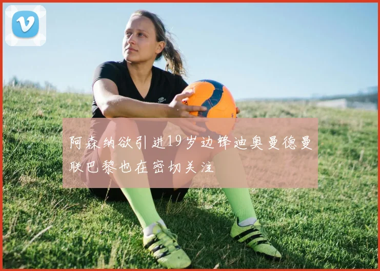 阿森纳欲引进19岁边锋迪奥曼德曼联巴黎也在密切关注