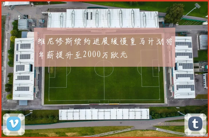 维尼修斯续约进展缓慢皇马计划将年薪提升至2000万欧元