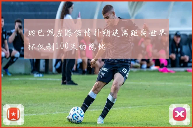 姆巴佩左膝伤情扑朔迷离距离世界杯仅剩100天的隐忧