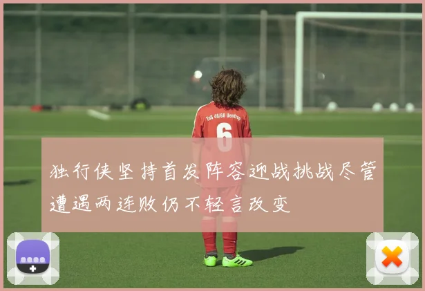 独行侠坚持首发阵容迎战挑战尽管遭遇两连败仍不轻言改变