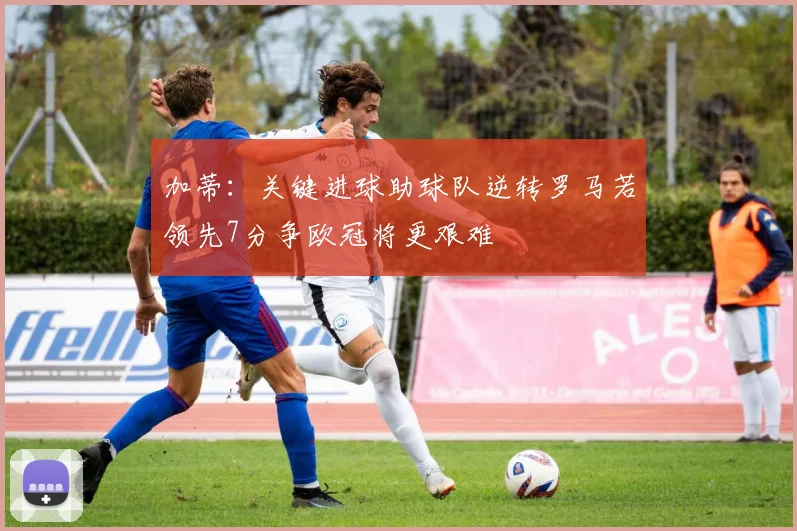 加蒂：关键进球助球队逆转罗马若领先7分争欧冠将更艰难