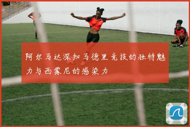 阿尔马达深知马德里竞技的独特魅力与西蒙尼的感染力