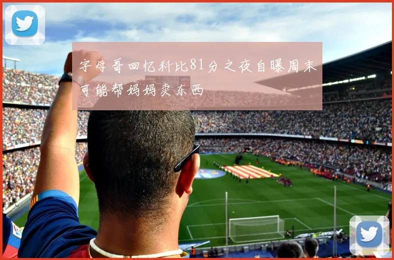 字母哥回忆科比81分之夜自曝周末可能帮妈妈卖东西